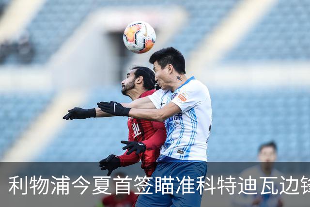 利物浦今夏首签瞄准科特迪瓦边锋 世界杯完爆枪手铁卫！